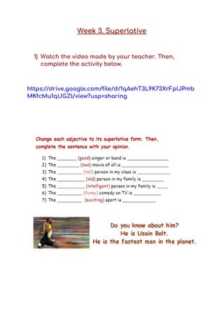 Week 3. Superlative 
 
1) Watch the video made by your teacher. Then, 
complete the activity below.  
 
https://drive.google.com/file/d/1qAehT3L9K73XrFpIJPmb
MKfcMu1qUGZl/view?usp=sharing 
 
 
 
 
 
 