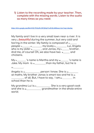 1) Listen to the recording made by your teacher. Then, 
complete with the missing words. Listen to the audio 
as many times as you need.   
 
https://drive.google.com/file/d/1Qv7FJiyd5r-DCRrIp17xxIGKv66Bznax/view?usp=sharing
My family and I live in a very small town near a river. It is 
very ​1)​ ​beautiful​ ​during the summer, but very cold and 
boring in the winter. My family is composed of ​2) ___________
people: ​3) ____________, 4) _______________,​ my lovely ​5) _________________​ ​Lui, Angela 
who is my older​ ​6) _____________​ ​, and Jonas, my​7) ___________ ​brother. 
And me, of course! Oh, we also have two ​8) __________​ and 
chickens.  
My ​9) ______________​ ​’s name is Martha and my ​10) ____________​ ​’s name is 
Jake. My mom is ​11) _________________ ​than my father, but he is  
12) ________________.
Angela is ​13) _______________________​ person I know. She is​ 14) _______________
at maths. My brother Jonas is smart too and he is ​15)
____________________ ​of all. But, I have to say, I am​16)​ ________________​ in 
school than he is.   
My grandma Lui is​17) _____________________ .​ She is a very good cook 
and she is ​18) _______________________​ grandmother in the whole entire 
world.  
 
 
 
 
 
 