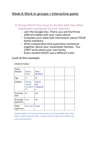 Week 4: Work in groups + interactive game 
 
1) Group Work! You have to do this with two other 
classmates assigned by your teacher. 
- Join the Google Doc. There, you will find three 
different tables with your name above.  
- Complete your table with information about YOUR 
family members.  
- Write comparative and superlative sentences 
together about your classmates' families. You 
CAN’T write about your own family. 
- Every student MUST use a different color.  
Look at this example: 
 
 
 