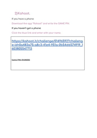 2)Kahoot.  
If you have a phone:  
Download the app ‘’Kahoot’’ and write the GAME PIN.   
If you haven’t got a phone:  
Click the blue link and enter with your name. 
 
 
 
https://kahoot.it/challenge/01496592?challeng
e-id=0a483a75-a8c3-41e4-951a-0b54dd374919_1
603805547713 
 
Game PIN: 01496592 
 
 