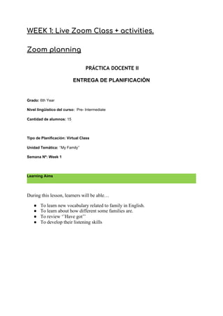 WEEK 1: Live Zoom Class + activities.  
 
Zoom planning 
 
​PRÁCTICA DOCENTE II 
ENTREGA DE PLANIFICACIÓN
Grado: ​6th Year
Nivel lingüístico del curso: ​Pre- Intermediate
Cantidad de alumnos: ​15
Tipo de Planificación: Virtual Class
Unidad Temática: ​‘’My Family’’
Semana Nº: Week 1
Learning Aims
During this lesson, learners will be able…
● To learn new vocabulary related to family in English.
● To learn about how different some families are.
● To review ‘’Have got’’
● To develop their listening skills
 