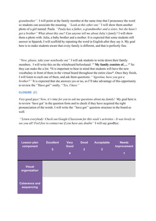 grandmother’’ ​I will point at the family member at the same time that I pronounce the word
so students can associate the meaning. ​ ‘’Look at this other one’’ ​I will show them another
photo of a girl named: Paula​. ‘’Paula has a father, a grandmother and a sister, but she hasn’t
got a brother’’ What about this one? Can anyone tell me about Julia’s family?​ I will show
them a photo with: Julia, a baby brother and a mother. It is expected that some students still
answer in Spanish, I will scaffold by repeating the word in English after they say it. My goal
here is to make students aware that every family is different, and that is perfectly fine.
‘’Now, please, take your notebooks out’’​ I will ask students to write down their family
members. I will write this on the whiteboard beforehand: ‘​’ My family consists of…. ‘’​ So
they can make the a list. *It is important to bear in mind that students will have the new
vocabulary in front of them in the virtual board throughout the entire class*. Once they finish,
I will listen to each one of them, and ask them questions: ‘​’Agostina, have you got a
brother?’’ ​It is expected that she answers yes or no, so I’ll take advantage of this opportunity
to review the ‘’Have got’’ orally. ‘’​Yes, I have’’
CLOSURE (3’)
Very good guys! Now, it’s time for you to ask me questions about my family! ​ My goal here is
to review ‘have got’ in the question form and to check if they have acquired the right
pronunciation of the words. I will write the ‘’have got’’ question structure in the board as
well.
‘​’Listen everybody: Check out Google Classroom for this week’s activities - It was lovely to
see you all! Feel free to contact me if you have any doubts’’​ I will say goodbye.
Lesson plan
component
Excellent
5
Very
Good
4
Good
3
Acceptable
2
Needs
improvement
1
Visual
organization
Coherence and
sequencing
 