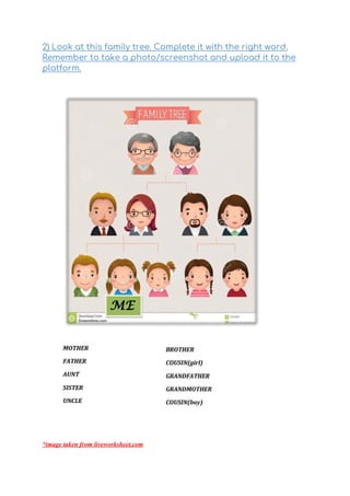 2) Look at this family tree. Complete it with the right word. 
Remember to take a photo/screenshot and upload it to the 
platform.  
 
 
*image taken from liveworksheet.com
 