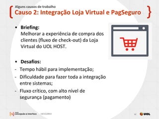 • Briefing:
Melhorar a experiência de compra dos
clientes (fluxo de check-out) da Loja
Virtual do UOL HOST.
• Desafios:
- Tempo hábil para implementação;
- Dificuldade para fazer toda a integração
entre sistemas;
- Fluxo crítico, com alto nível de
segurança (pagamento)
13/11/2013 12
Causo 2: Integração Loja Virtual e PagSeguro
Alguns causos de trabalho
 