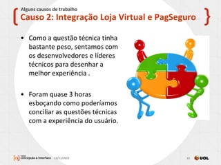 • Como a questão técnica tinha
bastante peso, sentamos com
os desenvolvedores e líderes
técnicos para desenhar a
melhor experiência .
• Foram quase 3 horas
esboçando como poderíamos
conciliar as questões técnicas
com a experiência do usuário.
13/11/2013 15
Causo 2: Integração Loja Virtual e PagSeguro
Alguns causos de trabalho
 