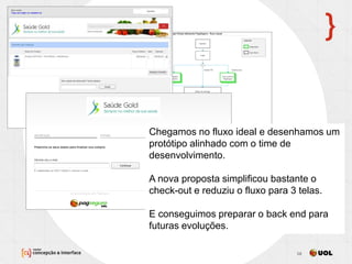 13/11/2013 16
Chegamos no fluxo ideal e desenhamos um
protótipo alinhado com o time de
desenvolvimento.
A nova proposta simplificou bastante o
check-out e reduziu o fluxo para 3 telas.
E conseguimos preparar o back end para
futuras evoluções.
 