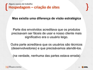 13/11/2013 19
X
Hospedagem – criação de sites
Alguns causos de trabalho
Mas existia uma diferença de visão estratégica
Parte dos envolvidos acreditava que os produtos
precisavam ser fáceis de usar e nosso cliente mais
significativo era o usuário leigo.
Outra parte acreditava que os usuários são técnicos
(desenvolvedores) e que precisávamos atendê-los.
(na verdade, nenhuma das partes estava errada)
 