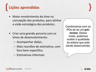 Lições aprendidas
• Maior envolvimento do time na
concepção dos produtos, para alinhar
a visão estratégica dos produtos .
• Criar uma grande parceria com os
times de desenvolvimento:
– Acompanhar dailys,
– Mais reuniões de estimativa, com
foco bem específico.
– Estimativas informais
13/11/2013 23
Combinamos com os
POs de ter um pré-
review. Desse
modo, podemos
avaliar a qualidade
da estória que está
sendo desenvolvida.
 