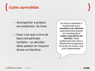 Lições aprendidas
– Acompanhar o projeto
em ambientes de teste
– Fazer com que o time de
back end participe
também – as decisões
deles podem ter impacto
direto na interface.
13/11/2013 24
Em fluxos complexos é
fundamental que a
arquitetura de sistemas
seja desenhada levando
em consideração a
melhor experiência de
interface. Estes
profissionais são caros e
dificilmente conseguimos
ter tempo de mudar o que
já foi implementado”
 