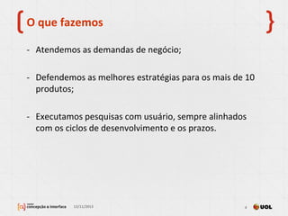 O que fazemos
- Atendemos as demandas de negócio;
- Defendemos as melhores estratégias para os mais de 10
produtos;
- Executamos pesquisas com usuário, sempre alinhados
com os ciclos de desenvolvimento e os prazos.
13/11/2013 4
 