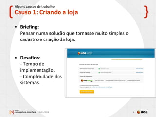 • Briefing:
Pensar numa solução que tornasse muito simples o
cadastro e criação da loja.
13/11/2013 8
Causo 1: Criando a loja
Alguns causos de trabalho
• Desafios:
- Tempo de
implementação.
- Complexidade dos
sistemas.
 