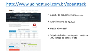 • A partir de R$0,03472/hora (micro.512MB)
• Aporte mínimo de R$25,00
• Discos HDD e SSD
• SnapShot de disco e máquina, Licença de
S.O., Tráfego de Banda, IP etc
http://www.uolhost.uol.com.br/openstack
 