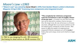13	of	40	
Moore’s	Law:	c1965	
§ “Moore's	Law”	was	coined	by	Carver	Mead	in	1970,	from	Gordon	Moore's	arBcle	in	Electronics	
Magazine	19	April	1965	"Cramming	more	components	onto	integrated	circuits“.	
“The complexity for minimum component
costs has increased at a rate of roughly a factor
of two per year ... Certainly over the short term this
rate can be expected to continue, if not to increase.
Over the longer term, the rate of increase is a bit more
uncertain, although there is no reason to believe it will
not remain nearly constant for at least 10 years. That
means by 1975, the number of components per
integrated circuit for minimum cost will be 65,000. I
believe that such a large circuit can be built on a single
wafer”
In 1965 he was designing ICs with ~80 transistors!
And basing his observations on 30-40 transistor ICs!
 
