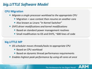 big.LITTLE Software Model
CPU Migration

 Migrate a single processor workload to the appropriate CPU
 Migration = save context then resume on another core
 Also known as Linaro “In Kernel Switcher”
 DVFS driver modifications and kernel modifications
 Based on standard power management routines
 Small modification to OS and DVFS, ~600 lines of code
big.LITTLE MP

 OS scheduler moves threads/tasks to appropriate CPU
 Based on CPU workload
 Based on dynamic thread performance requirements
 Enables highest peak performance by using all cores at once

41

 