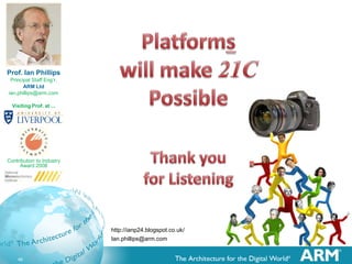 Prof. Ian Phillips
Principal Staff Eng’r,
ARM Ltd
ian.phillips@arm.com
Visiting Prof. at ...

Contribution to Industry
Award 2008

http://ianp24.blogspot.co.uk/
Ian.phillips@arm.com

46

 