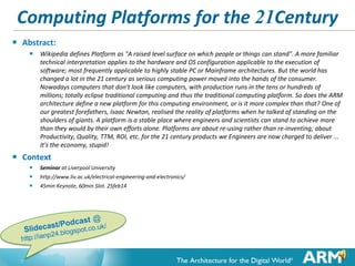 Computing Platforms for the 21Century


Abstract:
 Wikipedia defines Platform as "A raised level surface on which people or things can stand". A more familiar

technical interpretation applies to the hardware and OS configuration applicable to the execution of
software; most frequently applicable to highly stable PC or Mainframe architectures. But the world has
changed a lot in the 21 century as serious computing power moved into the hands of the consumer.
Nowadays computers that don't look like computers, with production runs in the tens or hundreds of
millions; totally eclipse traditional computing and thus the traditional computing platform. So does the ARM
architecture define a new platform for this computing environment, or is it more complex than that? One of
our greatest forefathers, Isaac Newton, realised the reality of platforms when he talked of standing on the
shoulders of giants. A platform is a stable place where engineers and scientists can stand to achieve more
than they would by their own efforts alone. Platforms are about re-using rather than re-inventing; about
Productivity, Quality, TTM, ROI, etc. for the 21 century products we Engineers are now charged to deliver ...
It's the economy, stupid!



Context




Seminar at Liverpool University
http://www.liv.ac.uk/electrical-engineering-and-electronics/
45min Keynote, 60min Slot. 25feb14

SlideCast and pdf available via http://ianp24.blogspot.co.uk/
1

 