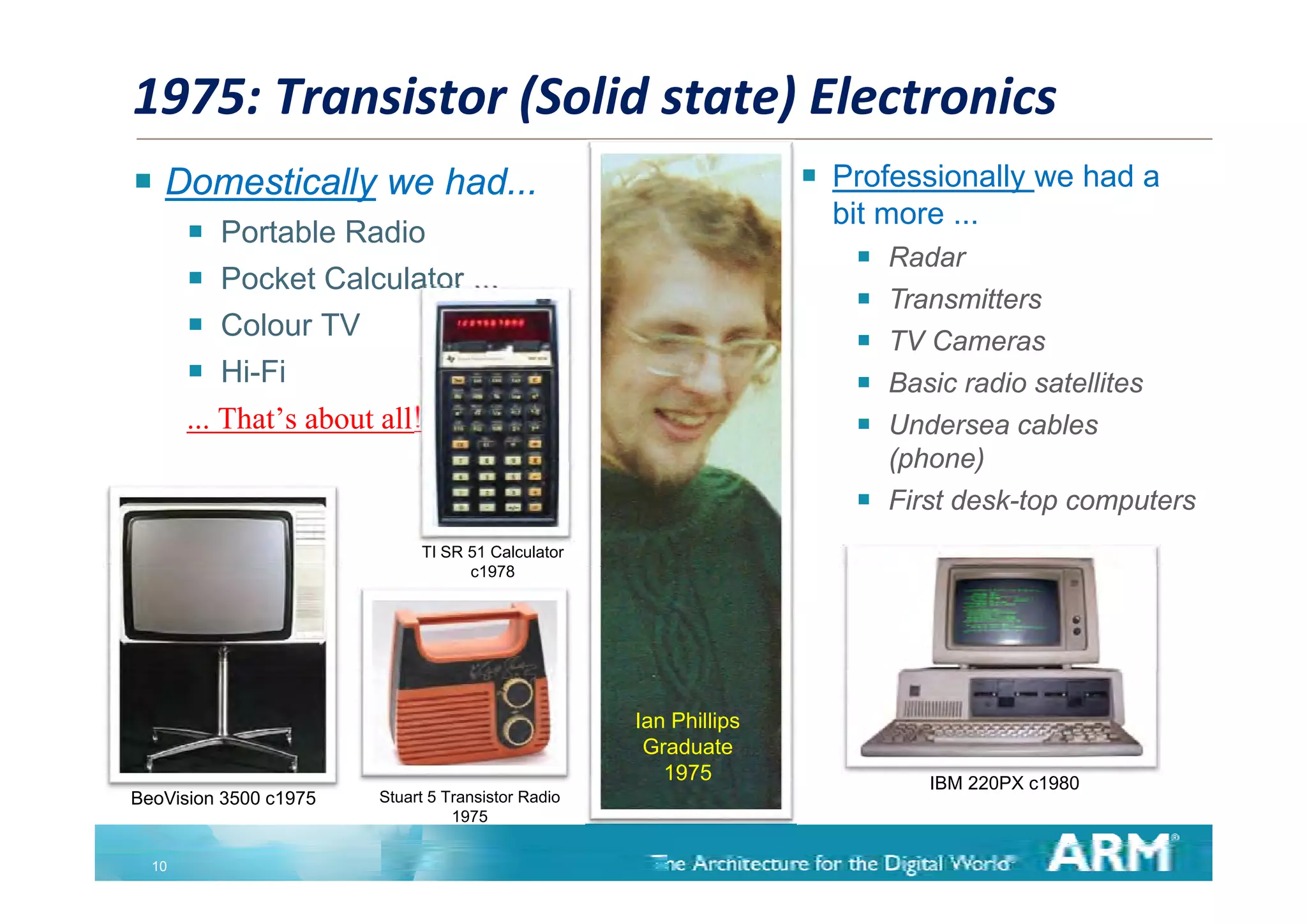 1975: Transistor (Solid state) Electronics
 Domestically we had...                                              Professionally we had a
                                                                       bit more ...
          Portable Radio
                                                                           Radar
          Pocket Calculator ...
                                                                           Transmitters
          Colour TV
                                                                           TV Cameras
          Hi-Fi                                                           Basic radio satellites
       ... That’s about all!                                               Undersea cables
                                                                            (phone)
                                                                           First desk-top computers
                             TI SR 51 Calculator
                                   c1978
                                    1978




                                                    Ian Phillips
                                                     Graduate
                                                       1975                    IBM 220PX c1980
                                                                                          1980
BeoVision 3500 c1975    Stuart 5 Transistor Radio
                                  1975


  10
 