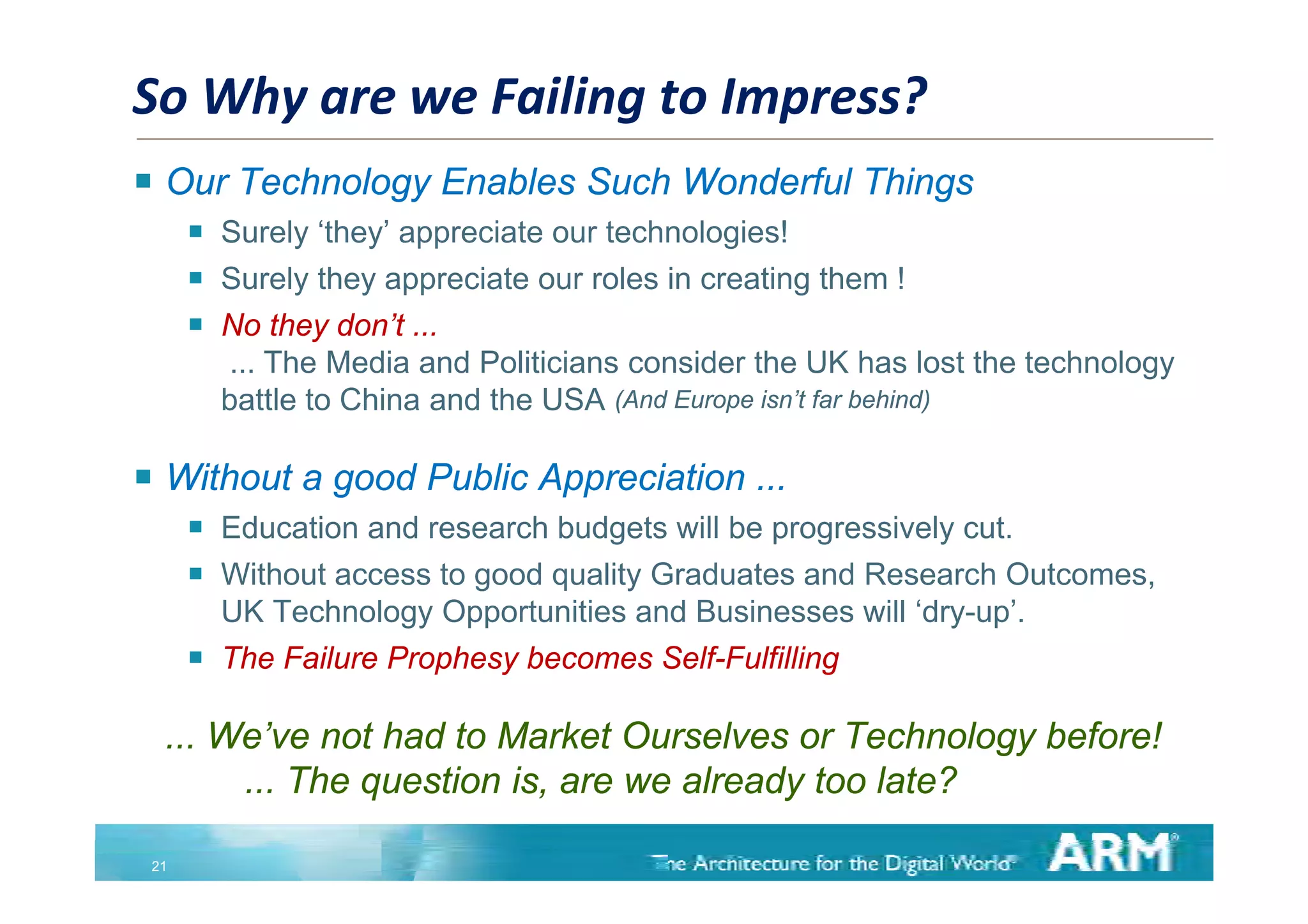 So Why are we Failing to Impress?
 Our Technology Enables Such Wonderful Things
         Surely ‘they’ appreciate our technologies!
         Surely they appreciate our roles in creating them !
         No they don’t ...
          ... The Media and Politicians consider the UK has lost the technology
          battle to China and the USA (And Europe isn’t far behind)

 Without a good Public Appreciation ...
         Education and research budgets will be progressively cut.
         Without
          With t access to good quality Graduates and Research O t
                        t     d     lit G d t       dR         h Outcomes,
          UK Technology Opportunities and Businesses will ‘dry-up’.
         The Failure Prophesy becomes Self-Fulfilling
                         p   y                       g

  ... We’ve not had to Market Ourselves or Technology before!
       ... The question is are we already too late?
                        is,

 21
 