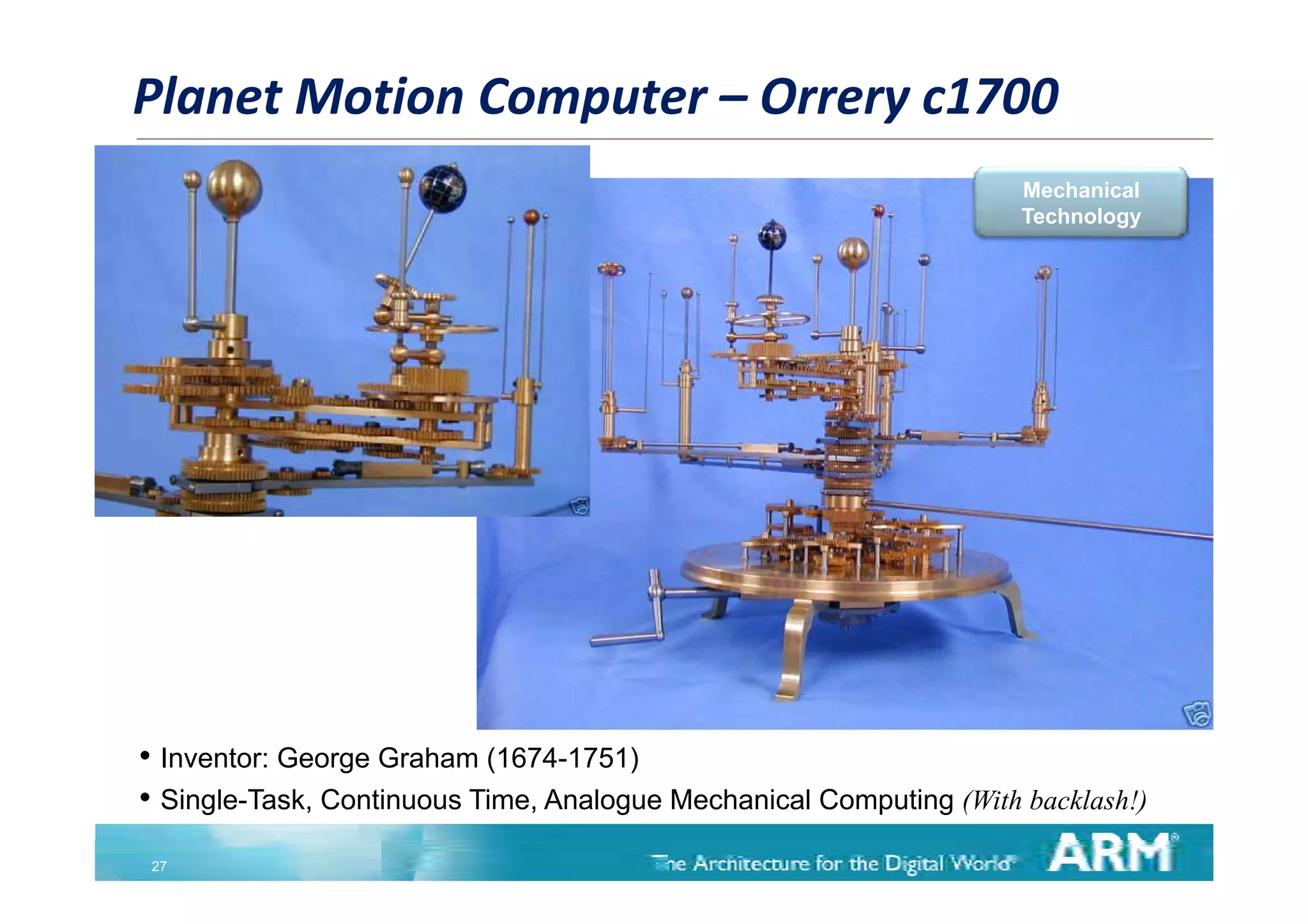Planet Motion Computer – Orrery c1700
                                                                    Mechanical
                                                                    Technology




• Inventor: George Graham (1674-1751)
• Single-Task, Continuous Time, Analogue Mechanical Computing (With backlash!)
 27
 