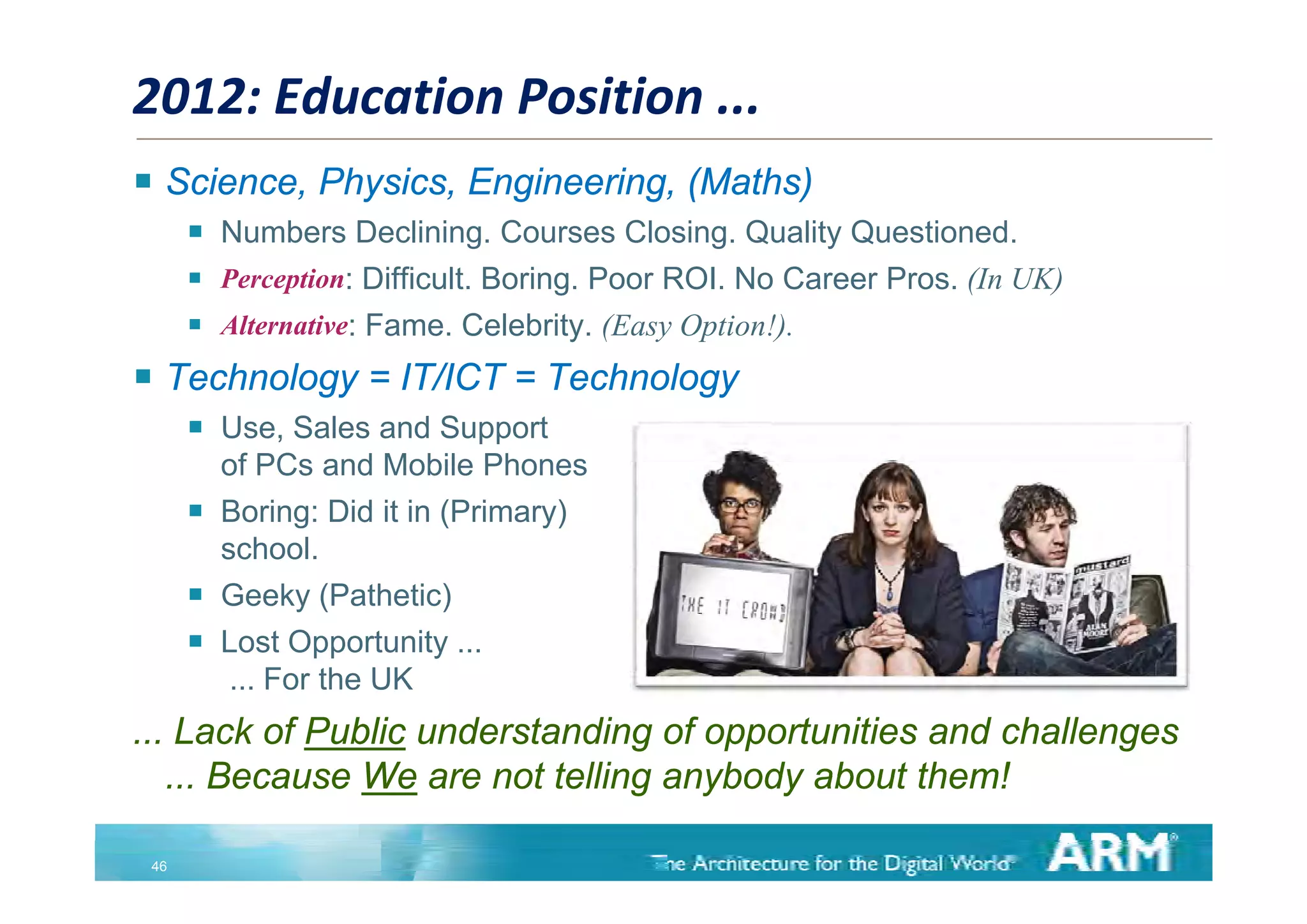 2012: Education Position ...
 Science, Physics, Engineering, (Maths)
       Numbers Declining. Courses Closing. Quality Questioned.
       Perception: Difficult. Boring. Poor ROI. No Career Pros. (In UK)
       Alternative: Fame. Celebrity. (Easy Option!).
 Technology = IT/ICT = Technology
         Use, Sales and Support
          of PCs and Mobile Phones
         Boring: Did it in (Primary)
          school.
         Geeky (Pathetic)
         Lost Opportunity ...
          ... F the UK
              For th
... Lack of Public understanding of opportunities and challenges
   ... Because We are not telling anybody about them!

 46
 