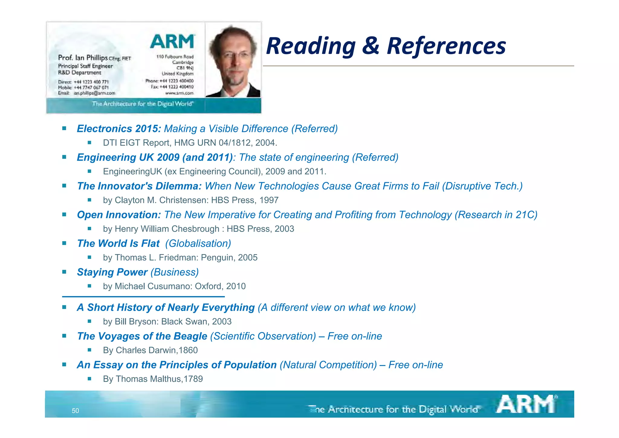 Reading & References

    Electronics 2015: Making a Visible Difference (Referred)
            DTI EIGT Report, HMG URN 04/1812, 2004.
    Engineering UK 2009 (and 2011): The state of engineering (Referred)
            EngineeringUK ( E i
             E i     i UK (ex Engineering C
                                      i Council), 2009 and 2011
                                             il)         d 2011.
    The Innovator's Dilemma: When New Technologies Cause Great Firms to Fail (Disruptive Tech.)
            by Clayton M. Christensen: HBS Press, 1997
    Open Innovation: The New Imperative for Creating and Profiting from Technology (
      p                         p                   g             g              gy (Research in 21C)
                                                                                                    )
            by Henry William Chesbrough : HBS Press, 2003
    The World Is Flat (Globalisation)
            by Thomas L. Friedman: Penguin, 2005
    Staying P
     St i Power (B i
                (Business)
                         )
            by Michael Cusumano: Oxford, 2010

    A Short History of Nearly Everything (A different view on what we know)
            by
             b Bill Bryson: Black Swan, 2003
                    B       Bl k S
    The Voyages of the Beagle (Scientific Observation) – Free on-line
            By Charles Darwin,1860
    An Essay on the Principles of Population (Natural Competition) – Free on line
                                                                           on-line
            By Thomas Malthus,1789


    50
 