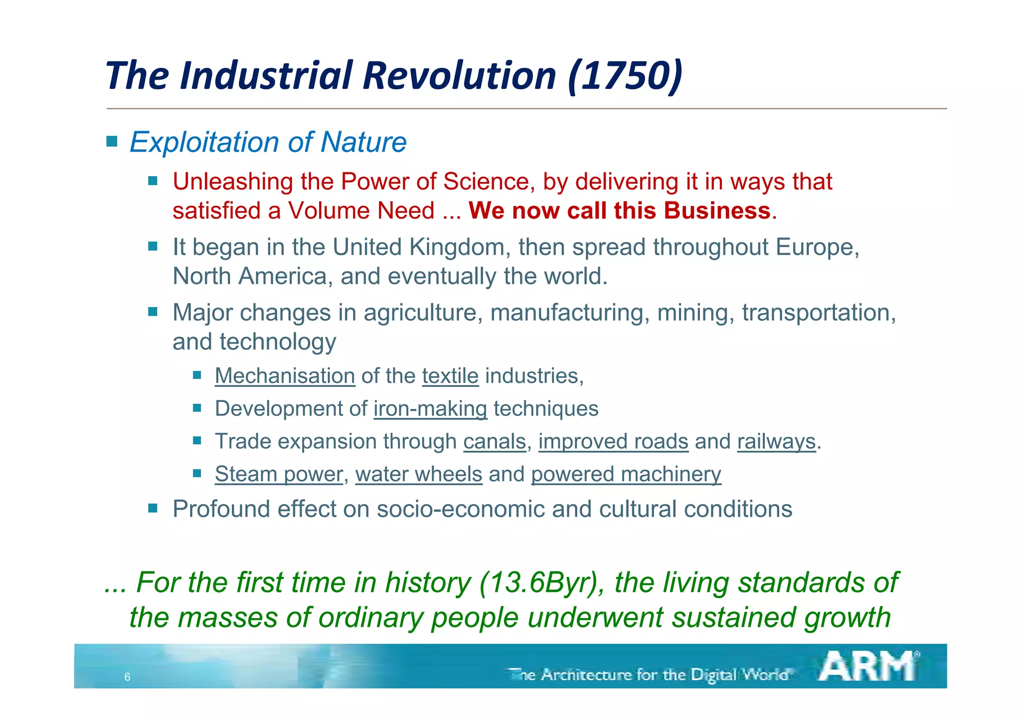 The Industrial Revolution (1750)
 Exploitation of Nature
        Unleashing the Power of Science, by delivering it in ways that
         satisfied a Volume Need ... We now call this Business.
        It began in the United Kingdom, then spread throughout Europe,
         North America, and eventually the world
               America                     world.
        Major changes in agriculture, manufacturing, mining, transportation,
         and technology
             Mechanisation of the textile industries,
             Development of iron-making techniques
             Trade expansion through canals improved roads and railways [5]
                                        canals,                 railways.
             Steam power, water wheels and powered machinery
        Profound effect on socio-economic and cultural conditions


... For the first time in history (13.6Byr), the living standards of
   the masses of ordinary people underwent sustained growth
    h              f di            l    d               i d       h
 6
 