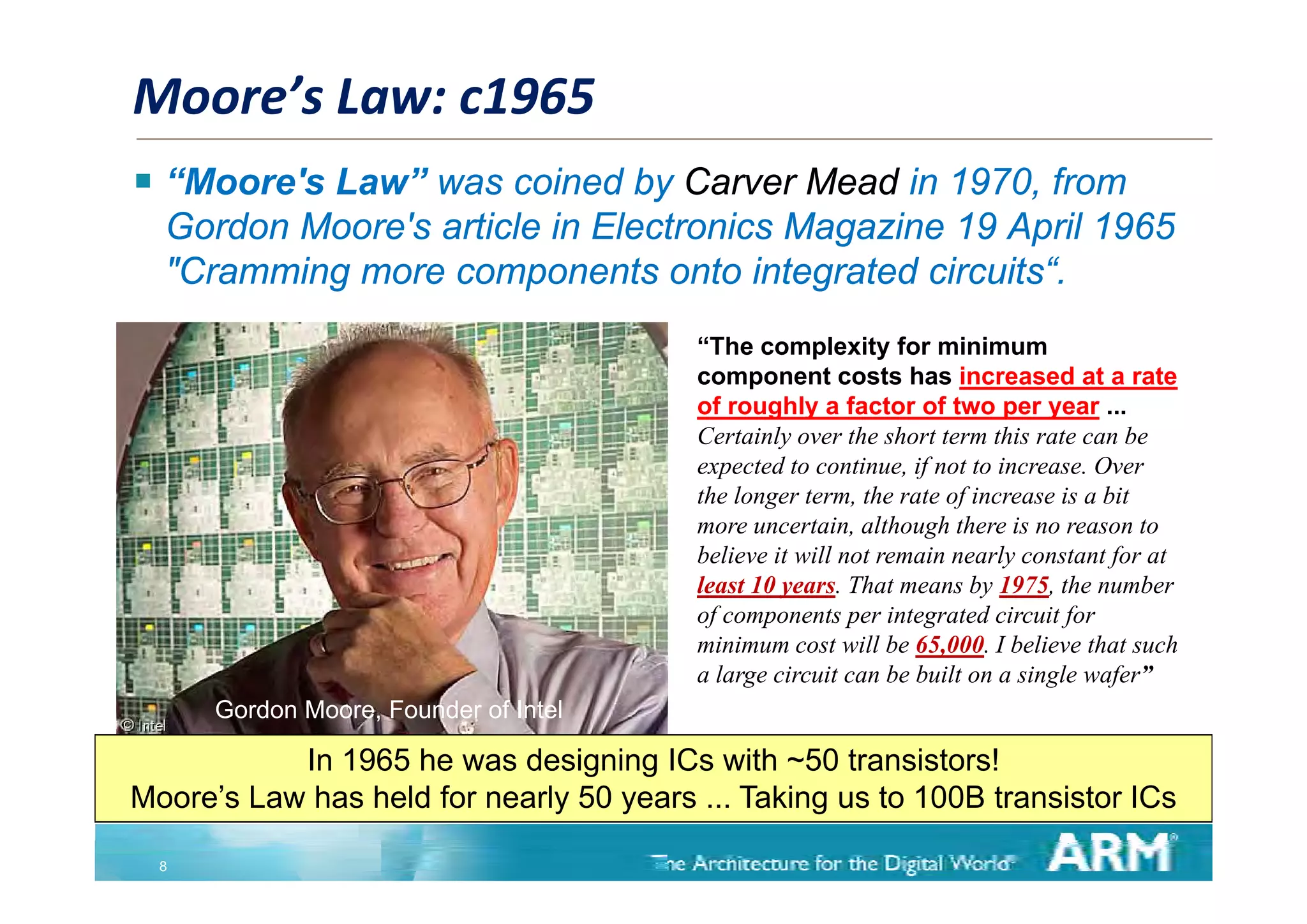 Moore’s Law: c1965
 “Moore's Law” was coined by Carver Mead in 1970, from
  Gordon Moore's article in Electronics Magazine 19 April 1965
  "Cramming more components onto integrated circuits“.
                                         “The complexity for minimum
                                                     p       y
                                         component costs has increased at a rate
                                         of roughly a factor of two per year ...
                                         Certainly over the short term this rate can be
                                         expected to continue, if not to increase. Over
                                               t dt       ti         tt i          O
                                         the longer term, the rate of increase is a bit
                                         more uncertain, although there is no reason to
                                         believe it will not remain nearly constant for at
                                                                          y          f
                                         least 10 years. That means by 1975, the number
                                         of components per integrated circuit for
                                         minimum cost will be 65,000. I believe that such
                                         allarge circuit can be b ilt on a single wafer”
                                                   i it       b built       i l      f ”
      Gordon Moore, Founder of Intel

           In 1965 he was designing ICs with ~50 transistors!
                                g g
Moore’s Law has held for nearly 50 years ... Taking us to 100B transistor ICs

  8
 