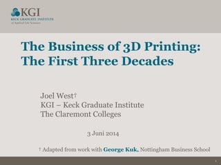 1
The Business of 3D Printing:
The First Three Decades
Joel West†
KGI – Keck Graduate Institute
The Claremont Colleges
3 Juni 2014
† Adapted from work with George Kuk, Nottingham Business School
 