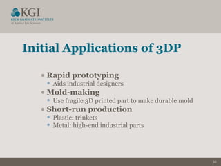 10
Initial Applications of 3DP
•Rapid prototyping
• Aids industrial designers
•Mold-making
• Use fragile 3D printed part to make durable mold
•Short-run production
• Plastic: trinkets
• Metal: high-end industrial parts
 