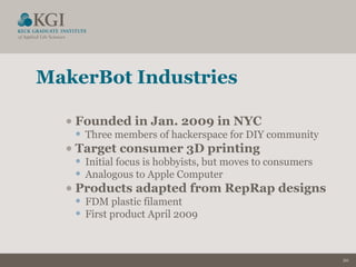 20
MakerBot Industries
•Founded in Jan. 2009 in NYC
• Three members of hackerspace for DIY community
•Target consumer 3D printing
• Initial focus is hobbyists, but moves to consumers
• Analogous to Apple Computer
•Products adapted from RepRap designs
• FDM plastic filament
• First product April 2009
 