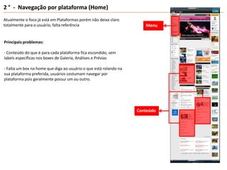 2 °  -  Navegação por plataforma (Home)Atualmente o foco já está em Plataformas porém não deixa claro totalmente para o usuário, falta referênciaMenuPrincipais problemas:- Conteúdo do que é para cada plataforma fica escondido, sem labels específicas nos boxes de Galeria, Análises e Prévias- Falta um box na home que diga ao usuário o que está rolando na sua plataforma preferida, usuários costumam navegar por plataforma pois geralmente possui um ou outro.Conteúdo