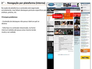2 °  -  Navegação por plataforma (interna)Na seção de plataforma o conteúdo está organizado  corretamente, mas faltam destaques pontuais específicos para análises, prévias, etcMenuDestaquesPrincipais problemas:- Conteúdo de destaques não possui label ao quê se destina- Falta foco no conteúdo relacionado, na home interna é exibida até pouca coisa mesmo tendo muito a ser exibido