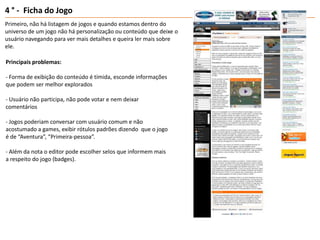 4 ° -  Ficha do JogoPrimeiro, não há listagem de jogos e quando estamos dentro do universo de um jogo não há personalização ou conteúdo que deixe o usuário navegando para ver mais detalhes e queira ler mais sobre ele.Principais problemas:- Forma de exibição do conteúdo é tímida, esconde informações que podem ser melhor explorados- Usuário não participa, não pode votar e nem deixar comentários- Jogos poderiam conversar com usuário comum e não acostumado a games, exibir rótulos padrões dizendo  que o jogo é de “Aventura”, “Primeira-pessoa”.- Além da nota o editor pode escolher selos que informem mais a respeito do jogo (badges).