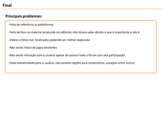 FinalPrincipais problemas:- Falta de referência as plataformas- Falta de foco no material produzido no editorial, não dá pra saber direito o que é importante e não é- Vídeos e fotos mal  localizados podendo ser melhor explorado- Não existe índice de jogos existentes- Não existe interação com o usuário apesar de possuir todo o fórum com alta participação.- Falta interatividade para o usuário, não existem opções para comentários, votações entre outros