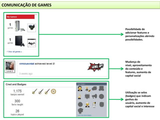 COMUNICAÇÃO DE GAMESPossibilidade de adicionar features e personalizações abrindo possibilidades.Mudança de nível, aproveitamento do conteúdo e features, aumento de capital socialUtilização se selos (badges) que indicam ganhos do usuário, aumento de capital social e interesse