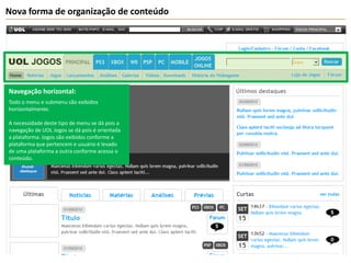 Nova forma de organização de conteúdoNavegação horizontal:Todo o menu e submenu são exibidos horizontalmente. A necessidade deste tipo de menu se dá pois a navegação de UOL Jogos se dá pois é orientada a plataforma. Jogos são exibidos conforme a plataforma que pertencem e usuário é levado de uma plataforma a outra conforme acessa o conteúdo.
