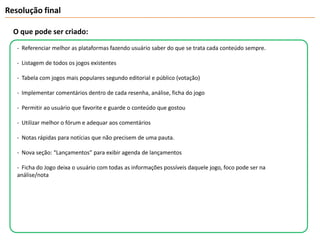 Resolução finalO que pode ser criado:-  Referenciar melhor as plataformas fazendo usuário saber do que se trata cada conteúdo sempre.-  Listagem de todos os jogos existentes-  Tabela com jogos mais populares segundo editorial e público (votação) -  Implementar comentários dentro de cada resenha, análise, ficha do jogo-  Permitir ao usuário que favorite e guarde o conteúdo que gostou  Utilizar melhor o fórum e adequar aos comentários-  Notas rápidas para notícias que não precisem de uma pauta.-  Nova seção: “Lançamentos” para exibir agenda de lançamentos-  Ficha do Jogo deixa o usuário com todas as informações possíveis daquele jogo, foco pode ser na análise/nota