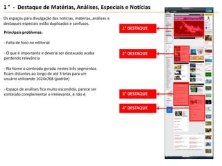 1 °  -  Destaque de Matérias, Análises, Especiais e NotíciasOs espaços paradivulgação das notícias, matérias, análises e destaques especiais estãoduplicados e confusos.1° DESTAQUEPrincipais problemas:- Falta de foco no editorial- O que é importante e deveria ser destacado acaba perdendo relevância- Na home o conteúdo gerado nestes três segmentos ficam distantes ao longo de até 3 telas para um usuário utilizando 1024x768 (padrão)- Espaço de análises fica muito escondido, parece ser conteúdo complementar e irrelevante, e não é.2° DESTAQUE3° DESTAQUE4° DESTAQUE