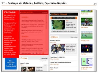 1 °  -  Destaque de Matérias, Análises, Especiais e Notícias3/43° DESTAQUE:Box específico de notícias com 16 últimas notíciasFica quase no final da home, para o usuário fica parecendo como um conteúdo irrelevante.Outro ponto. Poderia ter um formato diferente. Para notícias maiores os destaques seriam maiores, para coisas rápidas poderia ser criado um notas rápidas