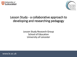 www.le.ac.uk
Lesson Study - a collaborative approach to
developing and researching pedagogy
Lesson Study Research Group
School of Education
University of Leicester
 