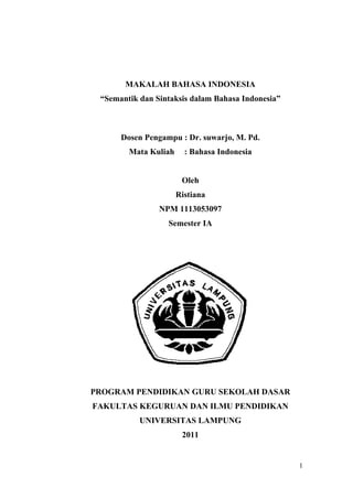 MAKALAH BAHASA INDONESIA
 “Semantik dan Sintaksis dalam Bahasa Indonesia”



      Dosen Pengampu : Dr. suwarjo, M. Pd.
        Mata Kuliah     : Bahasa Indonesia


                       Oleh
                      Ristiana
                NPM 1113053097
                  Semester IA




PROGRAM PENDIDIKAN GURU SEKOLAH DASAR
FAKULTAS KEGURUAN DAN ILMU PENDIDIKAN
           UNIVERSITAS LAMPUNG
                       2011


                                                   1
 