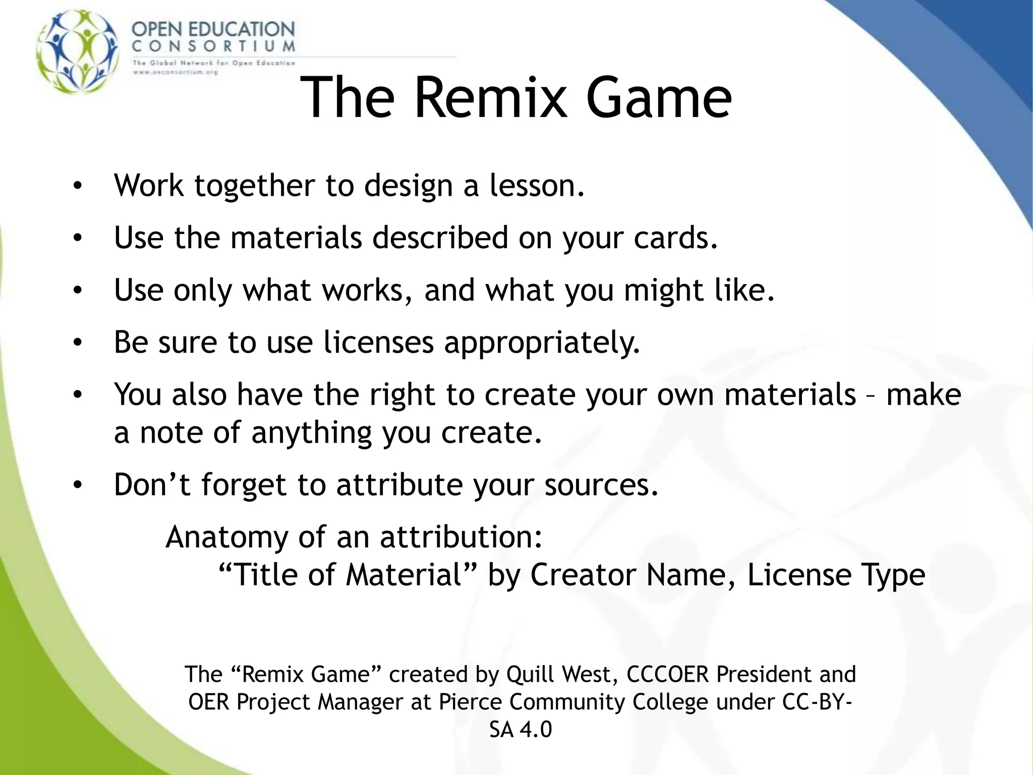 The Remix Game
• Work together to design a lesson.
• Use the materials described on your cards.
• Use only what works, and what you might like.
• Be sure to use licenses appropriately.
• You also have the right to create your own materials – make
a note of anything you create.
• Don’t forget to attribute your sources.
Anatomy of an attribution:
“Title of Material” by Creator Name, License Type
The “Remix Game” created by Quill West, CCCOER President and
OER Project Manager at Pierce Community College under CC-BY-
SA 4.0
 