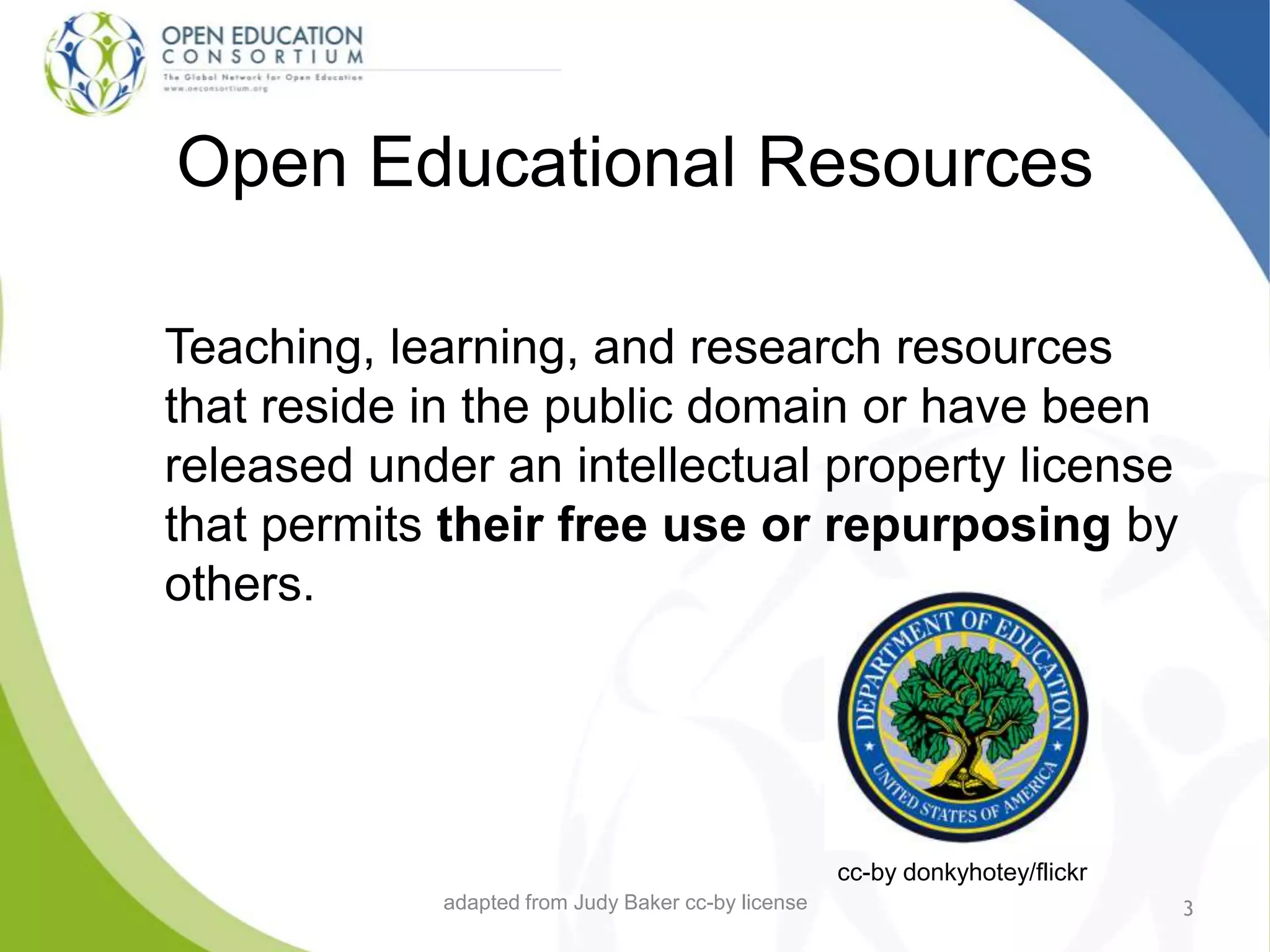 Open Educational Resources
Teaching, learning, and research resources
that reside in the public domain or have been
released under an intellectual property license
that permits their free use or repurposing by
others.
3
cc-by donkyhotey/flickr
adapted from Judy Baker cc-by license
 