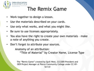 The Remix Game
• Work together to design a lesson.
• Use the materials described on your cards.
• Use only what works, and what you might like.
• Be sure to use licenses appropriately.
• You also have the right to create your own materials – make
a note of anything you create.
• Don’t forget to attribute your sources.
Anatomy of an attribution:
“Title of Material” by Creator Name, License Type
The “Remix Game” created by Quill West, CCCOER President and
OER Project Manager at Pierce Community College under CC-BY-
SA 4.0
 