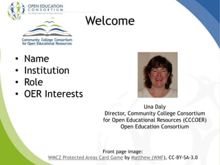 Welcome
• Name
• Institution
• Role
• OER Interests
Una Daly
Director, Community College Consortium
for Open Educational Resources (CCCOER)
Open Education Consortium
Front page image:
WMCZ Protected Areas Card Game by Matthew (WMF), CC-BY-SA-3.0
 