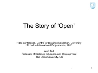 The Story of ‘Open’
RIDE conference, Centre for Distance Education, University
of London International Programmes, 2013
Alan Tait
Professor of Distance Education and Development
The Open University, UK

1

1

 