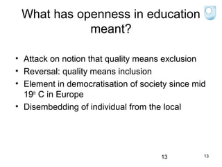 What has openness in education
meant?
• Attack on notion that quality means exclusion
• Reversal: quality means inclusion
• Element in democratisation of society since mid
19th C in Europe
• Disembedding of individual from the local

13

13

 