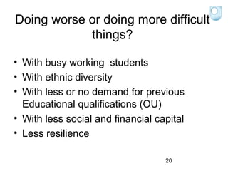 Doing worse or doing more difficult
things?
• With busy working students
• With ethnic diversity
• With less or no demand for previous
Educational qualifications (OU)
• With less social and financial capital
• Less resilience
20

 