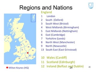Regions and Nations
England

13 OU Regions/Nations

Milton Keynes (HQ)

1
2
3
4
5
6
7
8
9
13

London
South (Oxford)
South West (Bristol)
West Midlands (Birmingham)
East Midlands (Nottingham)
East (Cambridge)
Yorkshire (Leeds)
North West (Manchester)
North (Newcastle)
South East (East Grinstead)

10 Wales (Cardiff)
11 Scotland (Edinburgh)
12 Ireland (Belfast and Dublin)
24

24

 