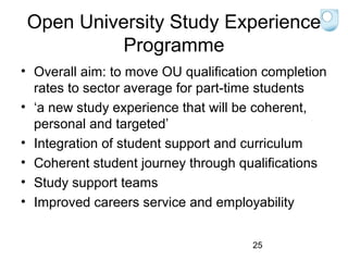Open University Study Experience
Programme
• Overall aim: to move OU qualification completion
rates to sector average for part-time students
• ‘a new study experience that will be coherent,
personal and targeted’
• Integration of student support and curriculum
• Coherent student journey through qualifications
• Study support teams
• Improved careers service and employability
25

 